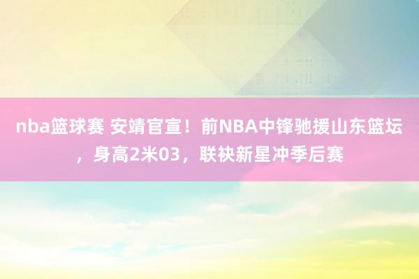 nba篮球赛 安靖官宣！前NBA中锋驰援山东篮坛，身高2米03，联袂新星冲季后赛