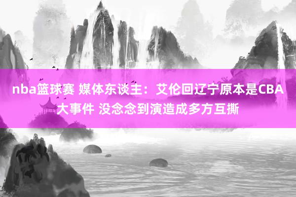 nba篮球赛 媒体东谈主：艾伦回辽宁原本是CBA大事件 没念念到演造成多方互撕