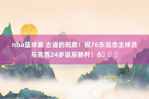 nba篮球赛 古道的祝愿！祝76东说念主球员马克西24岁诞辰骄矜！🎂