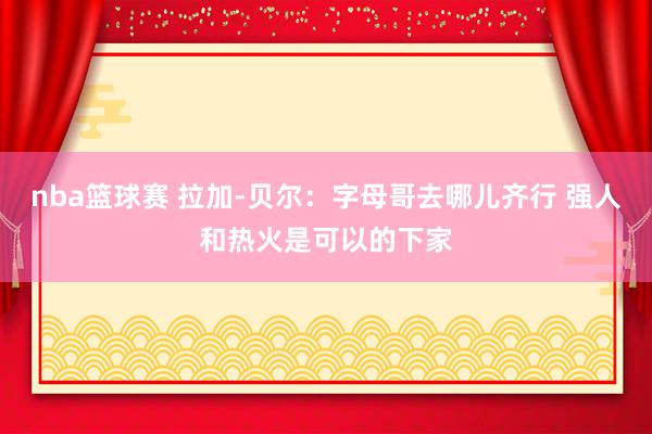 nba篮球赛 拉加-贝尔：字母哥去哪儿齐行 强人和热火是可以的下家