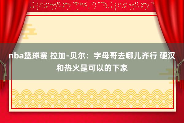 nba篮球赛 拉加-贝尔：字母哥去哪儿齐行 硬汉和热火是可以的下家