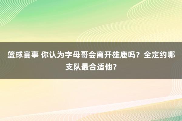 篮球赛事 你认为字母哥会离开雄鹿吗？全定约哪支队最合适他？