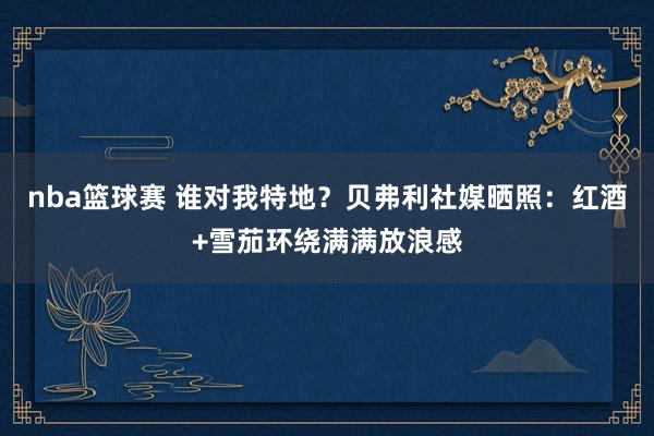 nba篮球赛 谁对我特地？贝弗利社媒晒照：红酒+雪茄环绕满满放浪感