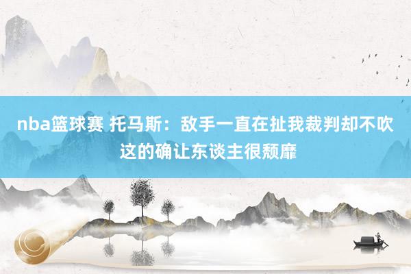 nba篮球赛 托马斯：敌手一直在扯我裁判却不吹 这的确让东谈主很颓靡