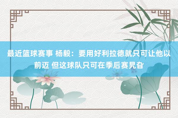 最近篮球赛事 杨毅：要用好利拉德就只可让他以前迈 但这球队只可在季后赛旯旮