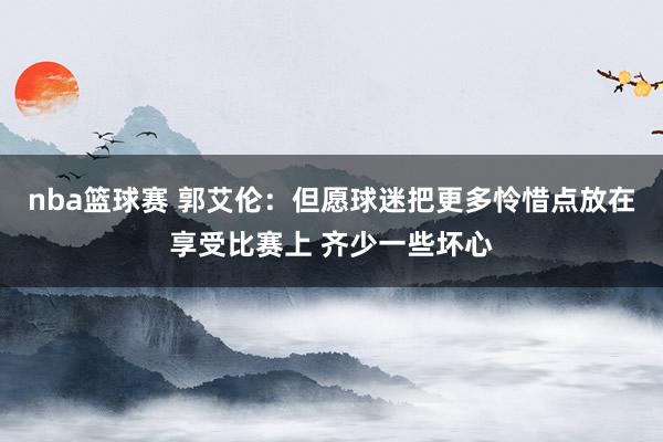 nba篮球赛 郭艾伦：但愿球迷把更多怜惜点放在享受比赛上 齐少一些坏心