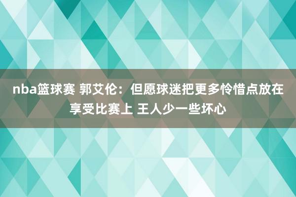 nba篮球赛 郭艾伦：但愿球迷把更多怜惜点放在享受比赛上 王人少一些坏心