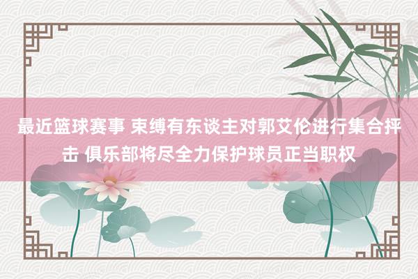 最近篮球赛事 束缚有东谈主对郭艾伦进行集合抨击 俱乐部将尽全力保护球员正当职权