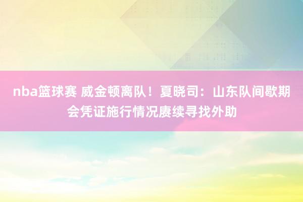 nba篮球赛 威金顿离队！夏晓司：山东队间歇期会凭证施行情况赓续寻找外助