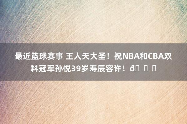 最近篮球赛事 王人天大圣！祝NBA和CBA双料冠军孙悦39岁寿辰容许！🎂