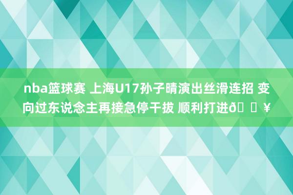 nba篮球赛 上海U17孙子晴演出丝滑连招 变向过东说念主再接急停干拔 顺利打进🔥