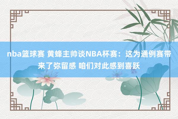 nba篮球赛 黄蜂主帅谈NBA杯赛：这为通例赛带来了弥留感 咱们对此感到喜跃