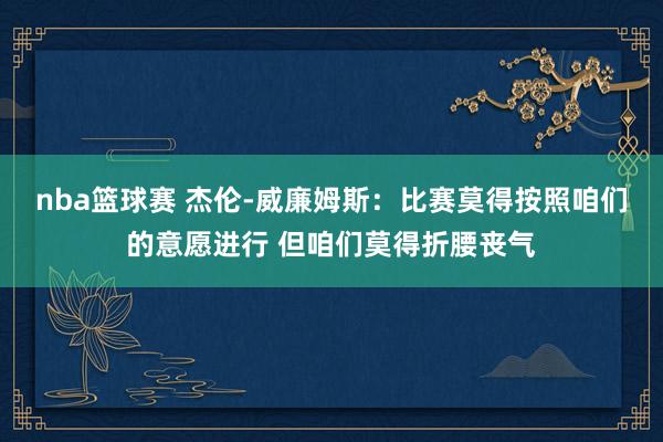 nba篮球赛 杰伦-威廉姆斯：比赛莫得按照咱们的意愿进行 但咱们莫得折腰丧气