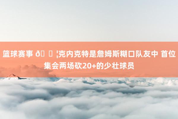 篮球赛事 😦克内克特是詹姆斯糊口队友中 首位集会两场砍20+的少壮球员