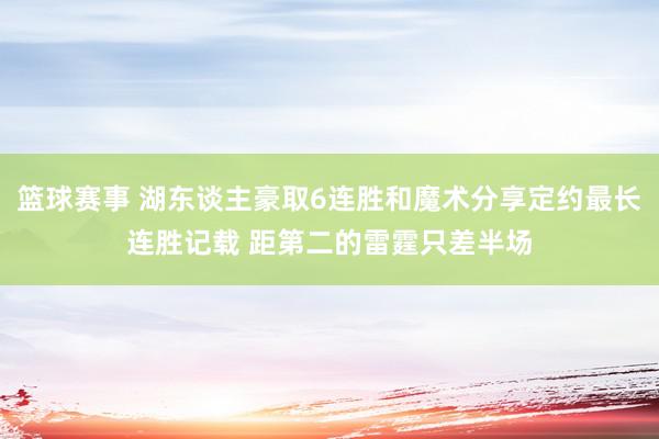 篮球赛事 湖东谈主豪取6连胜和魔术分享定约最长连胜记载 距第二的雷霆只差半场