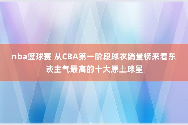 nba篮球赛 从CBA第一阶段球衣销量榜来看东谈主气最高的十大原土球星