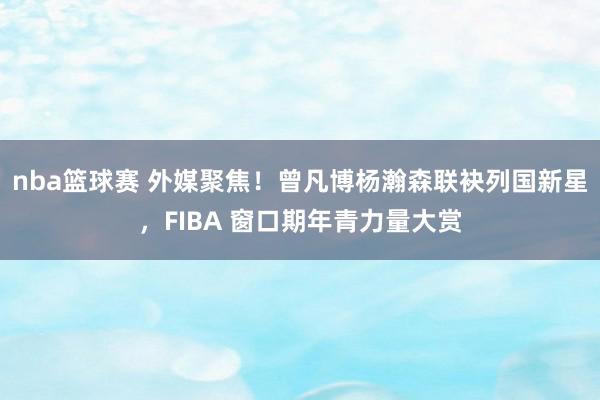 nba篮球赛 外媒聚焦！曾凡博杨瀚森联袂列国新星，FIBA 窗口期年青力量大赏