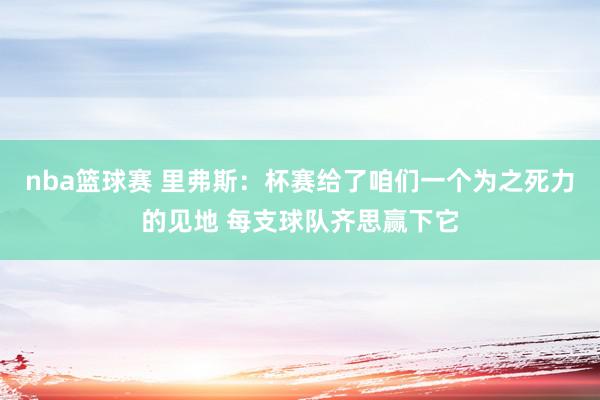 nba篮球赛 里弗斯：杯赛给了咱们一个为之死力的见地 每支球队齐思赢下它