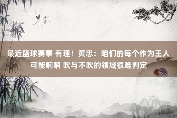 最近篮球赛事 有理！黄忠：咱们的每个作为王人可能响哨 吹与不吹的领域很难判定