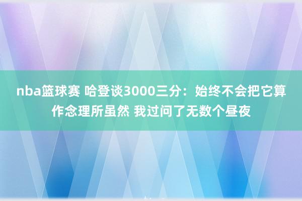 nba篮球赛 哈登谈3000三分：始终不会把它算作念理所虽然 我过问了无数个昼夜