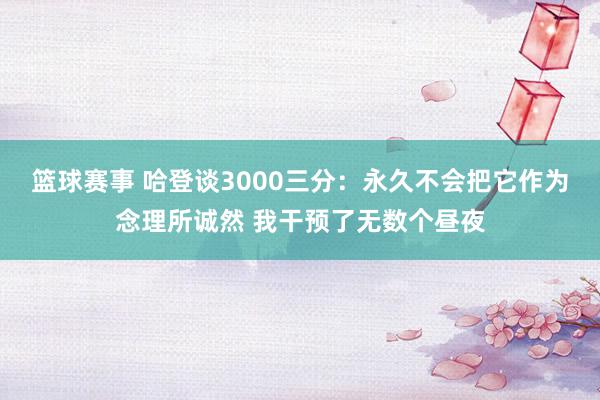 篮球赛事 哈登谈3000三分：永久不会把它作为念理所诚然 我干预了无数个昼夜