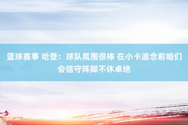 篮球赛事 哈登：球队氛围很棒 在小卡追念前咱们会信守阵脚不休卓绝