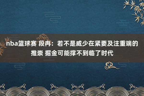 nba篮球赛 段冉：若不是威少在紧要及注重端的推崇 掘金可能撑不到临了时代