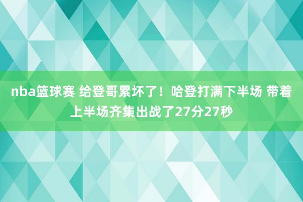 nba篮球赛 给登哥累坏了！哈登打满下半场 带着上半场齐集出战了27分27秒