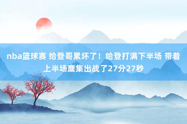 nba篮球赛 给登哥累坏了！哈登打满下半场 带着上半场麇集出战了27分27秒