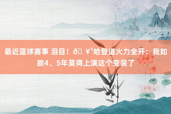 最近篮球赛事 泪目！🥹哈登道火力全开：我如故4、5年莫得上演这个变装了