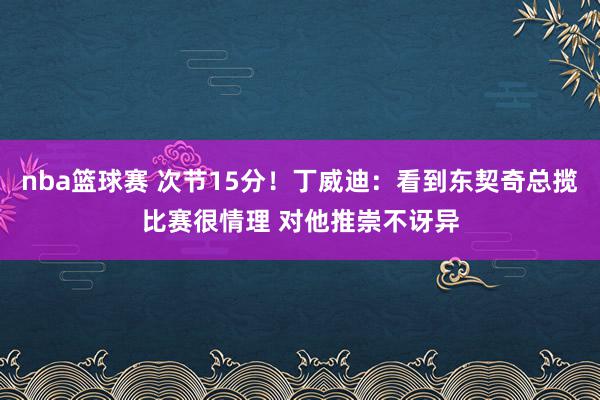 nba篮球赛 次节15分！丁威迪：看到东契奇总揽比赛很情理 对他推崇不讶异