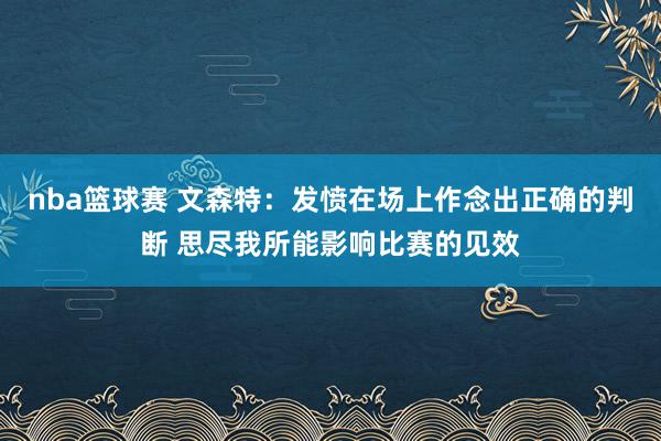 nba篮球赛 文森特：发愤在场上作念出正确的判断 思尽我所能影响比赛的见效