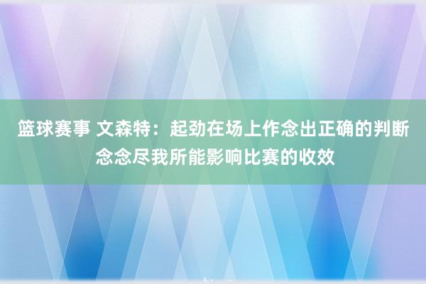 篮球赛事 文森特：起劲在场上作念出正确的判断 念念尽我所能影响比赛的收效