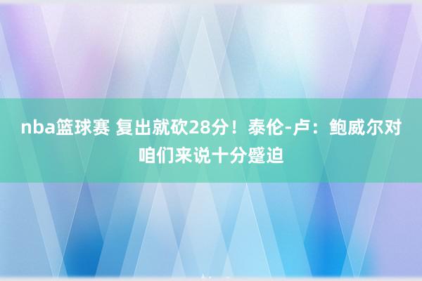 nba篮球赛 复出就砍28分！泰伦-卢：鲍威尔对咱们来说十分蹙迫