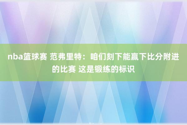 nba篮球赛 范弗里特：咱们刻下能赢下比分附进的比赛 这是锻练的标识