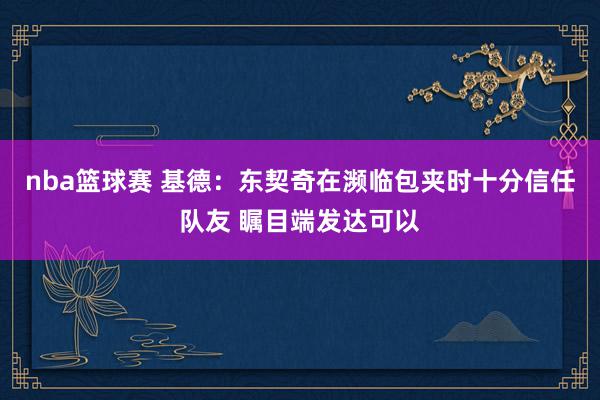 nba篮球赛 基德：东契奇在濒临包夹时十分信任队友 瞩目端发达可以