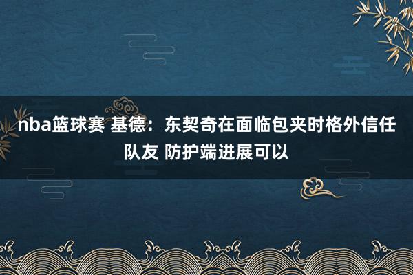 nba篮球赛 基德：东契奇在面临包夹时格外信任队友 防护端进展可以