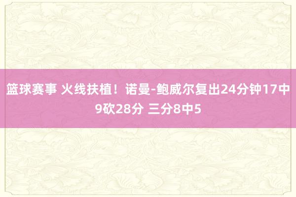 篮球赛事 火线扶植！诺曼-鲍威尔复出24分钟17中9砍28分 三分8中5