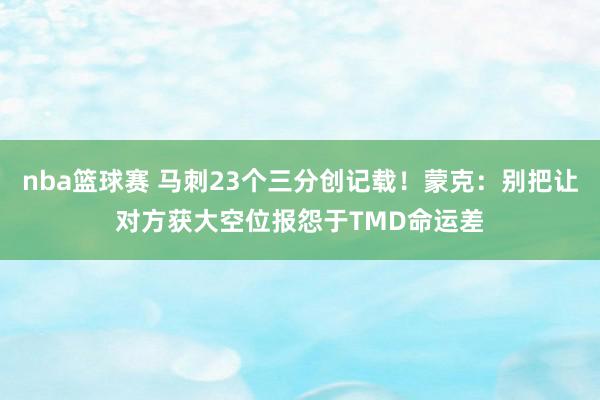 nba篮球赛 马刺23个三分创记载！蒙克：别把让对方获大空位报怨于TMD命运差