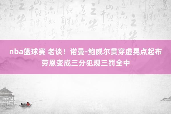 nba篮球赛 老谈！诺曼-鲍威尔贯穿虚晃点起布劳恩变成三分犯规三罚全中