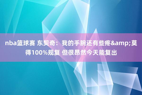 nba篮球赛 东契奇：我的手腕还有些疼&莫得100%规复 但很昂然今天能复出