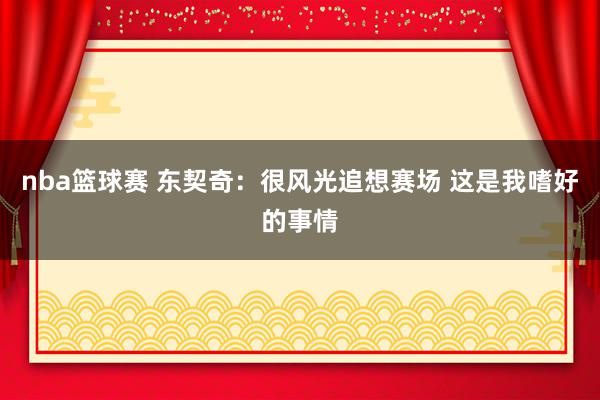 nba篮球赛 东契奇：很风光追想赛场 这是我嗜好的事情