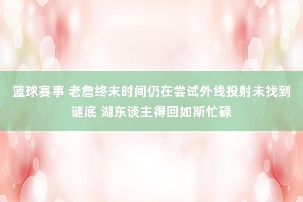 篮球赛事 老詹终末时间仍在尝试外线投射未找到谜底 湖东谈主得回如斯忙碌