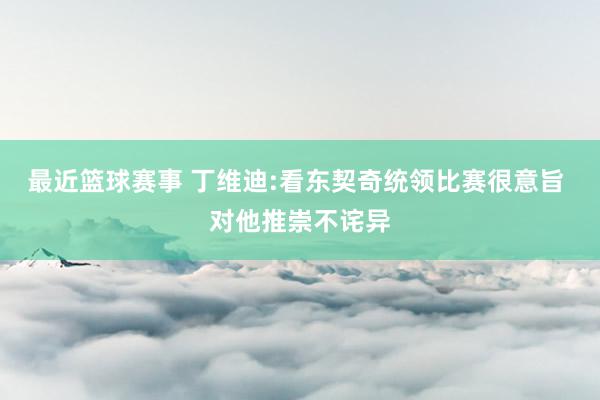 最近篮球赛事 丁维迪:看东契奇统领比赛很意旨 对他推崇不诧异