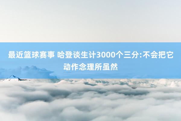 最近篮球赛事 哈登谈生计3000个三分:不会把它动作念理所虽然