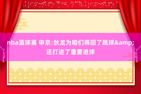 nba篮球赛 申京:狄龙为咱们得回了跳球&还打进了重要进球