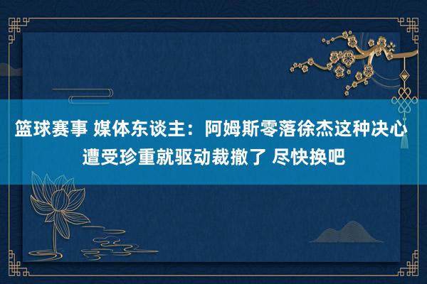 篮球赛事 媒体东谈主：阿姆斯零落徐杰这种决心 遭受珍重就驱动裁撤了 尽快换吧