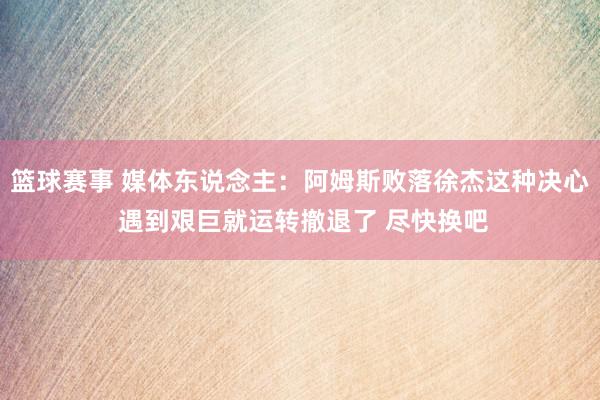 篮球赛事 媒体东说念主：阿姆斯败落徐杰这种决心 遇到艰巨就运转撤退了 尽快换吧