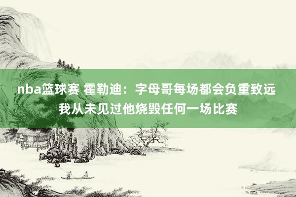 nba篮球赛 霍勒迪：字母哥每场都会负重致远 我从未见过他烧毁任何一场比赛