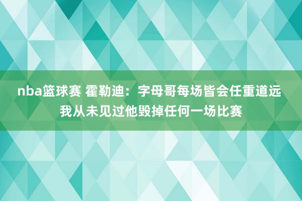 nba篮球赛 霍勒迪：字母哥每场皆会任重道远 我从未见过他毁掉任何一场比赛